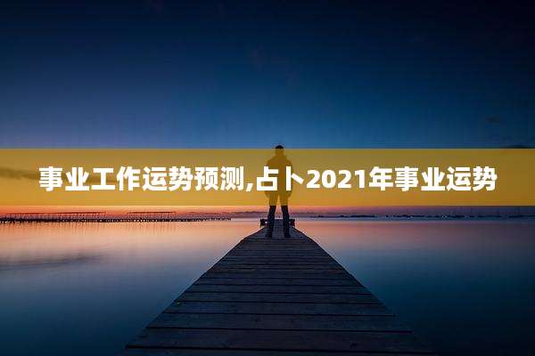 事业工作运势预测,占卜2021年事业运势