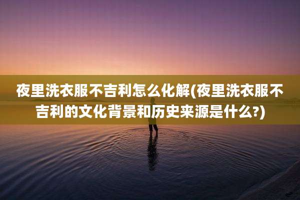 夜里洗衣服不吉利怎么化解(夜里洗衣服不吉利的文化背景和历史来源是什么?)