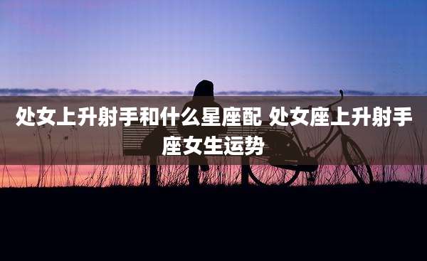 处女上升射手和什么星座配 处女座上升射手座女生运势