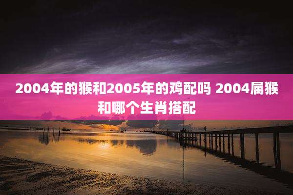 2004年的猴和2005年的鸡配吗 2004属猴和哪个生肖搭配