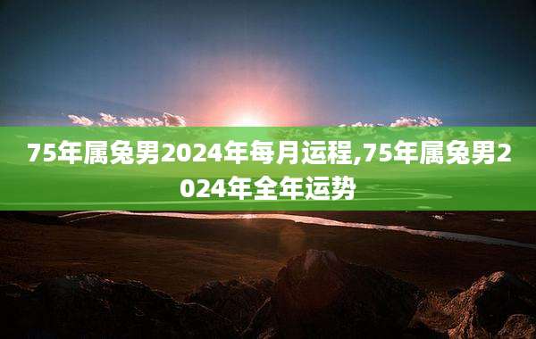75年属兔男2024年每月运程,75年属兔男2024年全年运势
