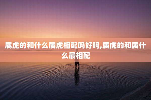 属虎的和什么属虎相配吗好吗,属虎的和属什么最相配