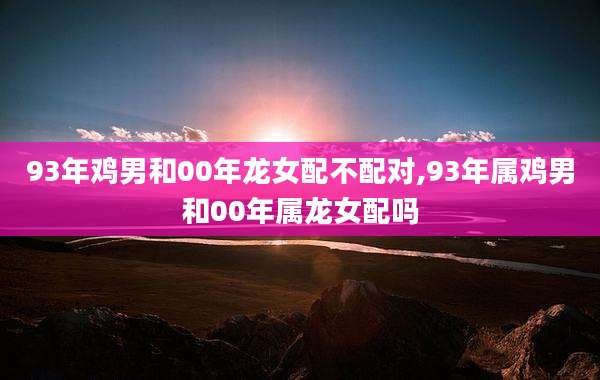93年鸡男和00年龙女配不配对,93年属鸡男和00年属龙女配吗