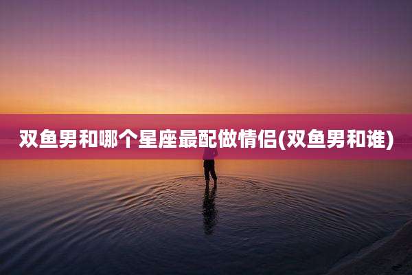 双鱼男和哪个星座最配做情侣(双鱼男和谁)