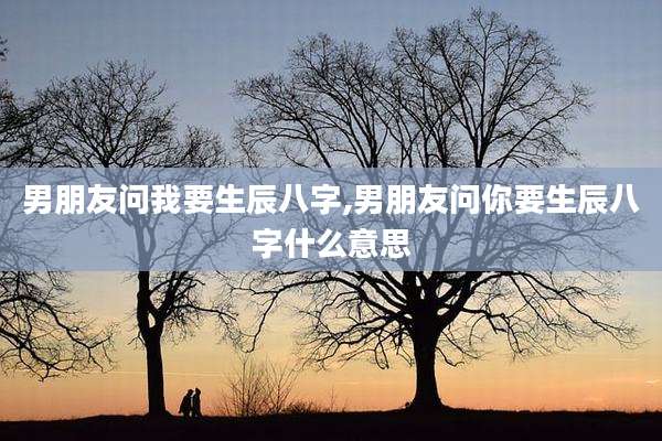 男朋友问我要生辰八字,男朋友问你要生辰八字什么意思