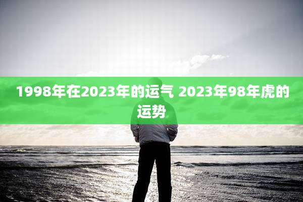 1998年在2023年的运气 2023年98年虎的运势