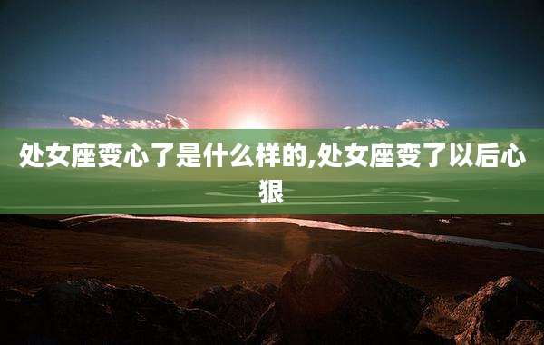 处女座变心了是什么样的,处女座变了以后心狠