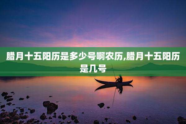 腊月十五阳历是多少号啊农历,腊月十五阳历是几号