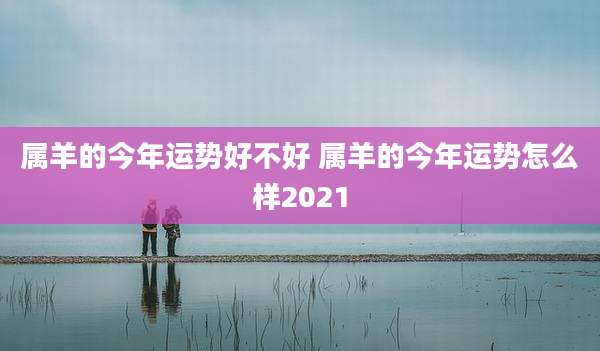 属羊的今年运势好不好 属羊的今年运势怎么样2021