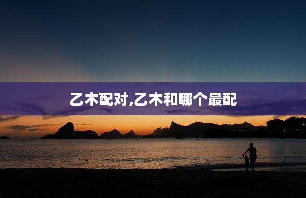 乙木配对,乙木和哪个最配