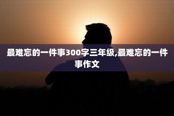 最难忘的一件事300字三年级,最难忘的一件事作文