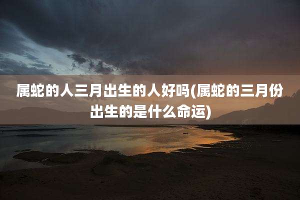 属蛇的人三月出生的人好吗(属蛇的三月份出生的是什么命运)