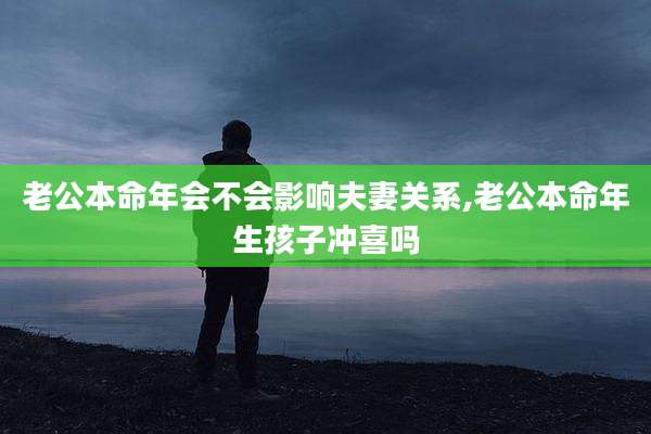 老公本命年会不会影响夫妻关系,老公本命年生孩子冲喜吗