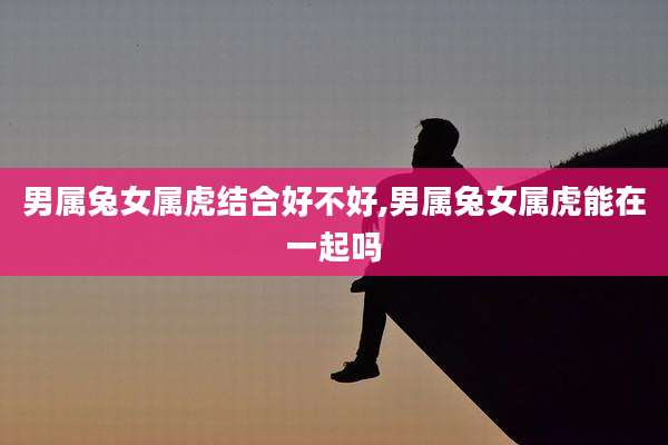 男属兔女属虎结合好不好,男属兔女属虎能在一起吗