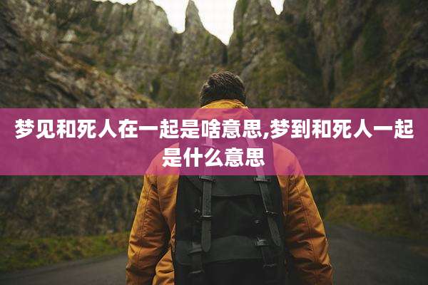 梦见和死人在一起是啥意思,梦到和死人一起是什么意思