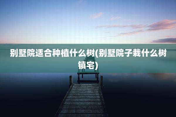别墅院适合种植什么树(别墅院子栽什么树镇宅)