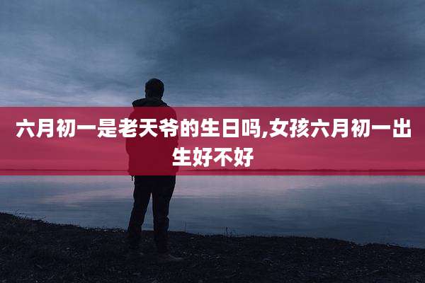 六月初一是老天爷的生日吗,女孩六月初一出生好不好