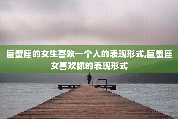 巨蟹座的女生喜欢一个人的表现形式,巨蟹座女喜欢你的表现形式