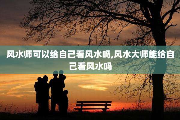 风水师可以给自己看风水吗,风水大师能给自己看风水吗