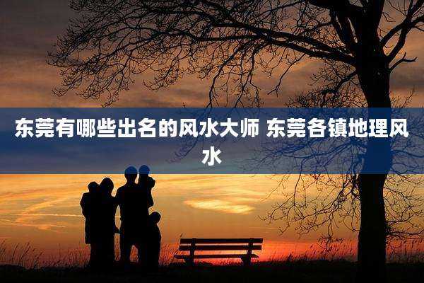 东莞有哪些出名的风水大师 东莞各镇地理风水