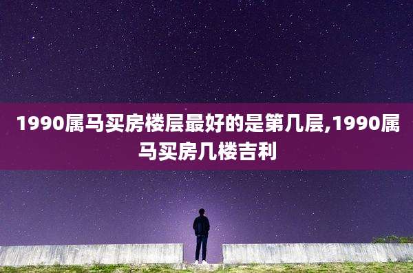 1990属马买房楼层最好的是第几层,1990属马买房几楼吉利