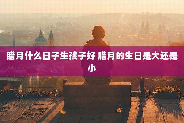腊月什么日子生孩子好 腊月的生日是大还是小