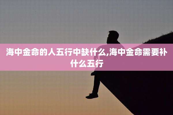 海中金命的人五行中缺什么,海中金命需要补什么五行