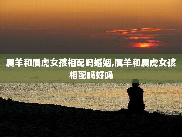 属羊和属虎女孩相配吗婚姻,属羊和属虎女孩相配吗好吗