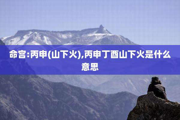 命宫:丙申(山下火),丙申丁酉山下火是什么意思