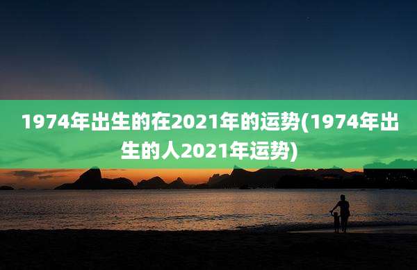 1974年出生的在2021年的运势(1974年出生的人2021年运势)