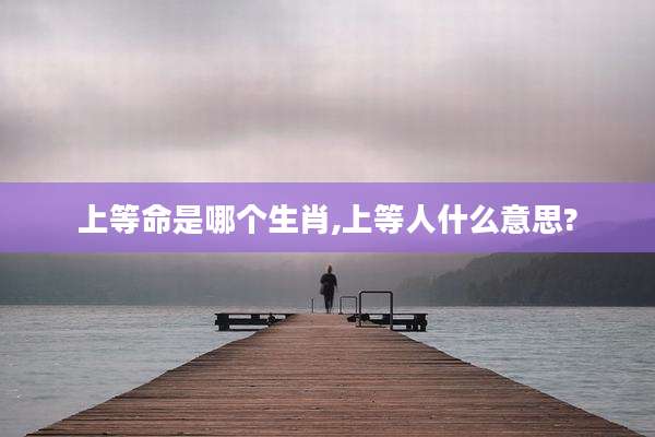 上等命是哪个生肖,上等人什么意思?