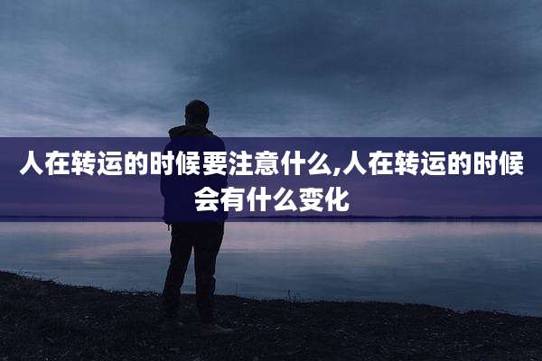 人在转运的时候要注意什么,人在转运的时候会有什么变化