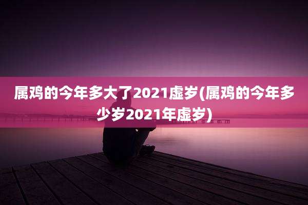 属鸡的今年多大了2021虚岁(属鸡的今年多少岁2021年虚岁)