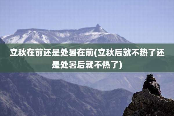 立秋在前还是处暑在前(立秋后就不热了还是处暑后就不热了)