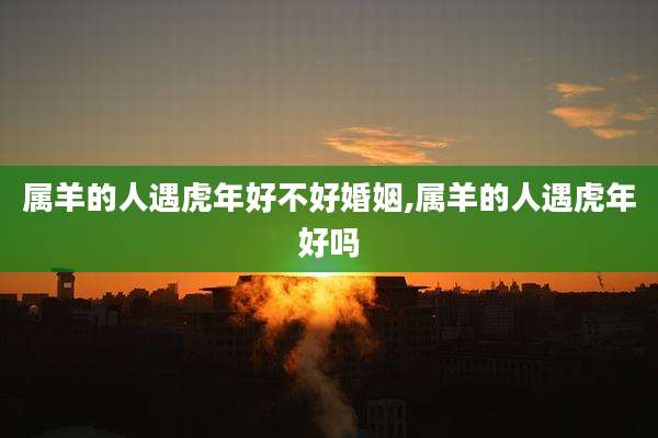 属羊的人遇虎年好不好婚姻,属羊的人遇虎年好吗