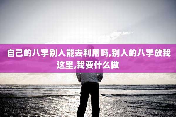 自己的八字别人能去利用吗,别人的八字放我这里,我要什么做