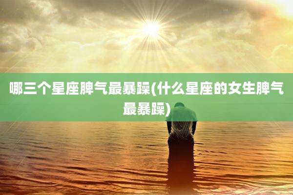哪三个星座脾气最暴躁(什么星座的女生脾气最暴躁)