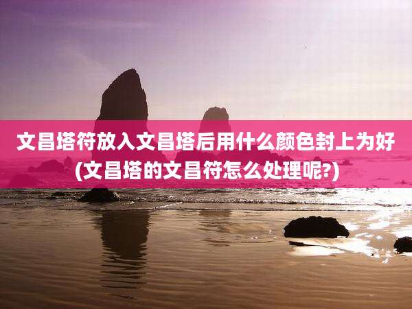 文昌塔符放入文昌塔后用什么颜色封上为好(文昌塔的文昌符怎么处理呢?)