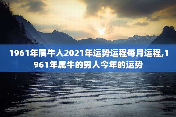 1961年属牛人2021年运势运程每月运程,1961年属牛的男人今年的运势