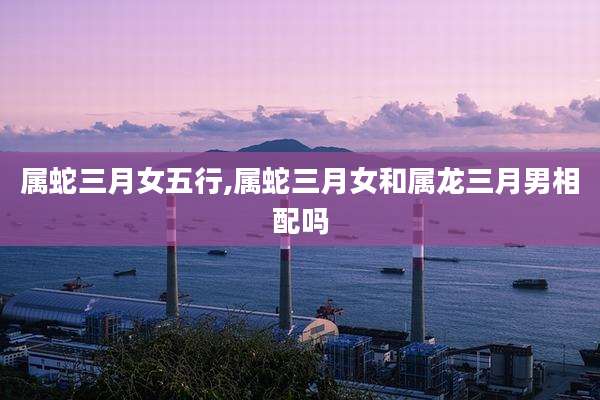 属蛇三月女五行,属蛇三月女和属龙三月男相配吗