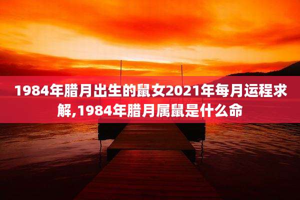 1984年腊月出生的鼠女2021年每月运程求解,1984年腊月属鼠是什么命
