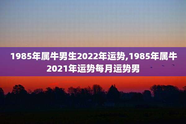 1985年属牛男生2022年运势,1985年属牛2021年运势每月运势男
