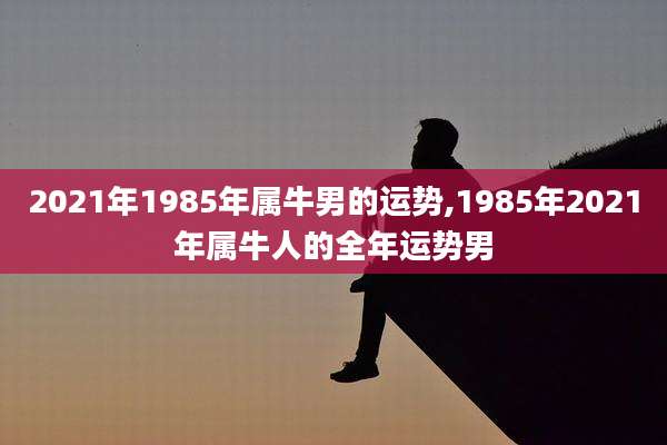 2021年1985年属牛男的运势,1985年2021年属牛人的全年运势男