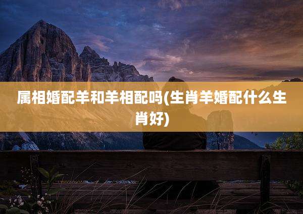 属相婚配羊和羊相配吗(生肖羊婚配什么生肖好)