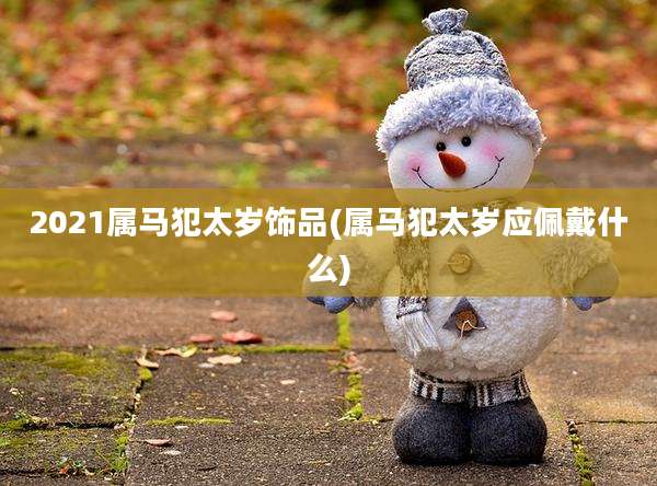 2021属马犯太岁饰品(属马犯太岁应佩戴什么)