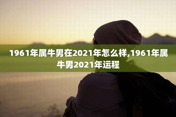 1961年属牛男在2021年怎么样,1961年属牛男2021年运程
