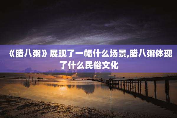 《腊八粥》展现了一幅什么场景,腊八粥体现了什么民俗文化