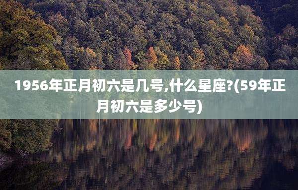 1956年正月初六是几号,什么星座?(59年正月初六是多少号)