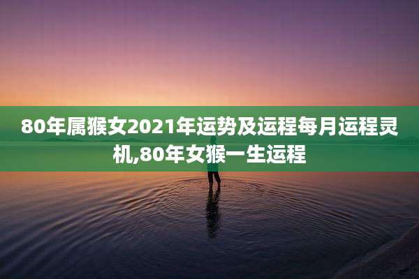 80年属猴女2021年运势及运程每月运程灵机,80年女猴一生运程