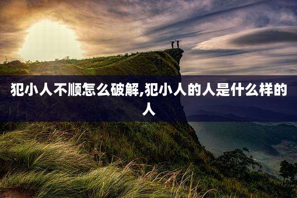 犯小人不顺怎么破解,犯小人的人是什么样的人